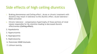 Side effects of high ceiling diuretics
1. Braking phenomenon and Ceiling effect ; Acute or chronic treatment with
diuretics may result in tolerance to the diuretic effect. Acute tolerance -
RAAS activation
2. Chronic tolerance - compensatory hypertrophy of those portions of renal
tubule responsible for Na retention leading to decreased diuretic
effectiveness (Ceiling effect).
2. Hypokalemia
3. Hyperuricemia
4. Hyperglycemia
5. Nephrotoxicity
6. Potentiate NDMR blockade.
7. Lithium toxicity.
 