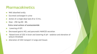 Pharmacokinetics
 Well absorbed orally
 Excreted unchanged in urine
 Action of a single dose lasts 8 to 12 hrs.
 Dose - 250 mg OD - BD.
Extra renal actions of acetazolamide
 Lowering of IOT.
 Decreased gastric HCL and pancreatic NAHCO3 secretion
 Raised level of CO2 in brain and lowering of pH - sedation and elevation of
seizure threshold
 Alteration of CO2 transport in lungs and tissues
 
