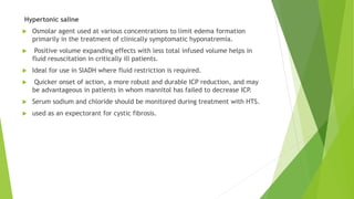 Hypertonic saline
 Osmolar agent used at various concentrations to limit edema formation
primarily in the treatment of clinically symptomatic hyponatremia.
 Positive volume expanding effects with less total infused volume helps in
fluid resuscitation in critically ill patients.
 Ideal for use in SIADH where fluid restriction is required.
 Quicker onset of action, a more robust and durable ICP reduction, and may
be advantageous in patients in whom mannitol has failed to decrease ICP.
 Serum sodium and chloride should be monitored during treatment with HTS.
 used as an expectorant for cystic fibrosis.
 
