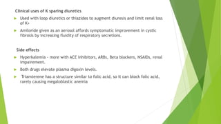 Clinical uses of K sparing diuretics
 Used with loop diuretics or thiazides to augment diuresis and limit renal loss
of K+
 Amiloride given as an aerosol affords symptomatic improvement in cystic
fibrosis by increasing fluidity of respiratory secretions.
Side effects
 Hyperkalemia - more with ACE inhibitors, ARBs, Beta blockers, NSAIDs, renal
impairement.
 Both drugs elevate plasma digoxin levels.
 Triamterene has a structure similar to folic acid, so it can block folic acid,
rarely causing megaloblastic anemia
 