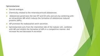 Spironolactone
 Steroid analogue.
 Chemically related to the mineralocorticoid aldosterone.
 Aldosterone penetrates the late DT and CD cells and acts by combining with
an intracellular MR which induces the formation of aldosterone induced
proteins (AIPs).
 AIP promotes Na reabsorption and k secretion.
 Spironolactone acts from the interstitial side of the tubular cell, combines
with MR and inhibits the formation of AIPs in a competitive manner. And
increase Na and decreases K excretion
 