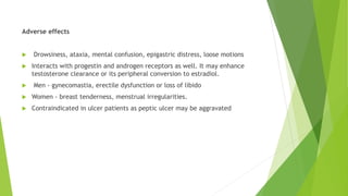Adverse effects
 Drowsiness, ataxia, mental confusion, epigastric distress, loose motions
 Interacts with progestin and androgen receptors as well. It may enhance
testosterone clearance or its peripheral conversion to estradiol.
 Men - gynecomastia, erectile dysfunction or loss of libido
 Women - breast tenderness, menstrual irregularities.
 Contraindicated in ulcer patients as peptic ulcer may be aggravated
 