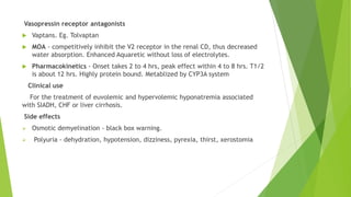 Vasopressin receptor antagonists
 Vaptans. Eg. Tolvaptan
 MOA - competitively inhibit the V2 receptor in the renal CD, thus decreased
water absorption. Enhanced Aquaretic without loss of electrolytes.
 Pharmacokinetics - Onset takes 2 to 4 hrs, peak effect within 4 to 8 hrs. T1/2
is about 12 hrs. Highly protein bound. Metablized by CYP3A system
Clinical use
For the treatment of euvolemic and hypervolemic hyponatremia associated
with SIADH, CHF or liver cirrhosis.
Side effects
 Osmotic demyelination - black box warning.
 Polyuria - dehydration, hypotension, dizziness, pyrexia, thirst, xerostomia
 