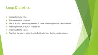 Loop Diuretics
 Most potent diuretics.
 Dose dependent response.
 Site of action - medullary portions of thick ascending limb of Loop of Henle.
 Reabsorption of 20-30% of filtered Na.
 Impermeable to water.
 First line therapy in patients with fluid retention due to cardiac causes
 