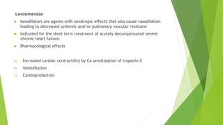 Levosimendan
 Ionodilators are agents with ionotropic effects that also cause vasodilation
leading to decreased systemic and/or pulmonary vascular resistane
 Indicated for the short term treatment of acutely decompensated severe
chronic heart failure.
 Pharmacological effects
a) Increased cardiac contractility by Ca sensitization of troponin C
b) Vasoldilation
c) Cardioprotection
 