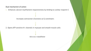 Dual mechanism of action
1. Enhances calcium myofilament responsiveness by binding to cardiac troponin C
Increases contraction (functions as Ca sensitizer)
2. Opens ATP sensitive K+ channels in myocyte and smooth muscle cells
Acts as a vasodilator
 
