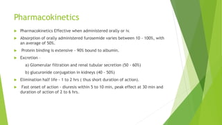 Pharmacokinetics
 Pharmacokinetics Effective when administered orally or iv.
 Absorption of orally administered furosemide varies between 10 - 100%, with
an average of 50%.
 Protein binding is extensive - 90% bound to albumin.
 Excretion –
a) Glomerular filtration and renal tubular secretion (50 - 60%)
b) glucuronide conjugation in kidneys (40 - 50%)
 Elimination half life - 1 to 2 hrs ( thus short duration of action).
 Fast onset of action - diuresis within 5 to 10 min, peak effect at 30 min and
duration of action of 2 to 6 hrs.
 