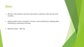 Dose
 40 mg iv will produce maximal natriuresis in patients with normal renal
function.
 Dosing needs to be increased in chronic renal insufficiency (loading dose
followed by continuous infusion).
 Maximum dose - 200 mg.
 