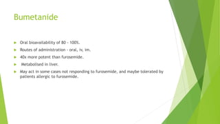 Bumetanide
 Oral bioavailability of 80 - 100%.
 Routes of administration - oral, iv, im.
 40x more potent than furosemide.
 Metabolised in liver.
 May act in some cases not responding to furosemide, and maybe tolerated by
patients allergic to furosemide.
 