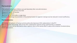 Pharmacokinetics:
-The carbonic anhydrase inhibitors are well absorbed after oral administration.
-An increase in urine pH from the HCO
apparent within 30 minutes
maximal at 2 hours
persists for 12 hours after a single dose
Excretion of the drug is by secretion in the proximal tubule S2 segment: dosing must be reduced in renal insufficiency.
Pharmacodynamics:
Inhibition of carbonic anhydrase activity profoundly depresses HCO; reabsorption in the PCT.
At its maximal safe dosage, 85% of the HCO; reabsorptive capacity of the superficial PCT is inhibited.
Some HCO; can still be absorbed at other nephron sites so the overall effect is about 45% inhibition of whole kidney
HCO3-reabsorption.
 