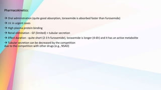 Pharmacokinetics:
 Oral administration (quite good absorption, torasemide is absorbed faster than furosemide)
 I.V. in urgent cases
 High plasma protein binding
 Renal elimination - GF (limited) + tubular secretion
 Effect duration - quite short (2-3 h furosemide), torasemide is longer (4-6h) and it has an active metabolite
 Tubular secretion can be decreased by the competition
due to the competition with other drugs (e.g., NSAD)
 