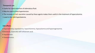 Therapeutic use:
• Useful for rapid reduction of edematous fluid.
• May be used to treat hypertension.
• The increase in Ca2+ excretion caused by these agents makes them useful in the treatment of hypercalcemia.
• used in the mild hyperkalemia.
Side effects:
• Hyponatremia, hypokalemia, hypochloremia, hypocalcemia and hypomagnesemia.
•Ototoxcity, especially with ethacrynic acid
• Hypotension.
• Osteophoresis.
 