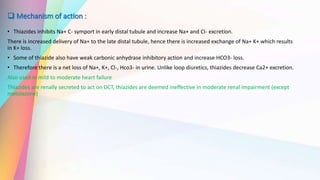  Mechanism of action :
• Thiazides inhibits Na+ C- symport in early distal tubule and increase Na+ and CI- excretion.
There is increased delivery of Na+ to the late distal tubule, hence there is increased exchange of Na+ K+ which results
in K+ loss.
• Some of thiazide also have weak carbonic anhydrase inhibitory action and increase HCO3- loss.
• Therefore there is a net loss of Na+, K+, Cl-, Hco3- in urine. Unlike loop diuretics, thiazides decrease Ca2+ excretion.
Also used ni mild to moderate heart failure
Thiazides are renally secreted to act on DCT, thiazides are deemed ineffective in moderate renal impairment (except
metolazone)
 