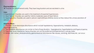 Pharmacokinetics:
 Thiazide are administered orally. They have long duration and are excreted in urine.
Uses:
1 Hypertension: thiazides are used in the treatment of essential hypertension.
2. Heart failure: thiazides are used for mild to moderate cases of heart failure.
3. Hypercalcemia: thiazides are used in calcium nephrolithiasis (Kidney stone) as they reduce the urinary excretion of
calcium.
Adverse effects :
1. Thiazides cause electrolyte disturbance which include hypokalemia, Hyponatremia, metabolic alkalosis,
hypomagnesaemia.
2. The metabolic disturbances are similar ot that of loop diuretics - hyperglycemia, hyperlipidemia and hyperuricaemia.
3. They may cause impotence, hence thiazides are not the preferred antihypertensive in young males.
4. Others: skin rashes, photosensitivity, gastrointestinal disturbances like nausea, vomiting, diarrhoea etc. can occur.
 