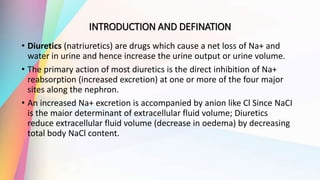 INTRODUCTION AND DEFINATION
• Diuretics (natriuretics) are drugs which cause a net loss of Na+ and
water in urine and hence increase the urine output or urine volume.
• The primary action of most diuretics is the direct inhibition of Na+
reabsorption (increased excretion) at one or more of the four major
sites along the nephron.
• An increased Na+ excretion is accompanied by anion like Cl Since NaCI
is the maior determinant of extracellular fluid volume; Diuretics
reduce extracellular fluid volume (decrease in oedema) by decreasing
total body NaCl content.
 