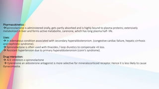 Pharmacokinetics :
Spironolactone is administered orally, gets partly absorbed and is highly bound to plasma proteins; extensively
metabolized in liver and forms active metabolite, carenone, which has long plasma half- life.
Uses:
 In edematous condition associated with secondary hyperaldosteronism. (congestive cardiac failure, hepatic cirrhosis
and nephrotic syndrome).
 Spironolactone is often used with thiazides / loop diuretics to compensate +K loss.
 Resistant hypertension due to primary hyperaldosteronism (conn's syndrome).
Drug interaction:
 ACE inhibitors x spironolactone
 Eplerenone an aldosterone antagonist is more selective for mineralocorticoid receptor. Hence it is less likely to cause
Gynacomastia.
 