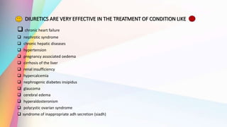 DIURETICS ARE VERY EFFECTIVE IN THE TREATMENT OF CONDITION LIKE
 chronic heart failure
 nephrotic syndrome
 chronic hepatic diseases
 hypertension
 pregnancy associated oedema
 cirrhosis of the liver
 renal insufficiency
 hypercalcemia
 nephrogenic diabetes insipidus
 glaucoma
 cerebral edema
 hyperaldosteronism
 polycystic ovarian syndrome
 syndrome of inappropriate adh secretion (siadh)
 