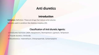 Anti diuretics
introduction
Defination: Definition: These are drugs that reduce urine volume.
Specially used in condition like diabetes insipidus (DI).
Classification of Anti diuretic Agents:
1 Antidiuretic hormone: (ADH, Vasopressin), Desmopressin, Lypressin, Terlipressin
2 Thiazide diuretics: Amiloride.
3 Miscellaneous: Indomethacin, Chlorpropamide, Carbamazepine
 