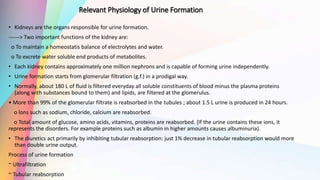 Relevant Physiology of Urine Formation
• Kidneys are the organs responsible for urine formation.
------> Two important functions of the kidney are:
o To maintain a homeostatis balance of electrolytes and water.
o To excrete water soluble end products of metabolites.
• Each kidney contains approximately one million nephrons and is capable of forming urine independently.
• Urine formation starts from glomerular filtration (g.f.) in a prodigal way.
• Normally, about 180 L of fluid is filtered everyday all soluble constituents of blood minus the plasma proteins
(along with substances bound to them) and lipids, are filtered at the glomerulus.
• More than 99% of the glomerular filtrate is reabsorbed in the tubules ; about 1.5 L urine is produced in 24 hours.
o lons such as sodium, chloride, calcium are reabsorbed.
o Total amount of glucose, amino acids, vitamins, proteins are reabsorbed. (If the urine contains these ions, it
represents the disorders. For example proteins such as albumin in higher amounts causes albuminuria).
• The diuretics act primarily by inhibiting tubular reabsorption: just 1% decrease in tubular reabsorption would more
than double urine output.
Process of urine formation
~ Ultrafiltration
~ Tubular reabsorption
 