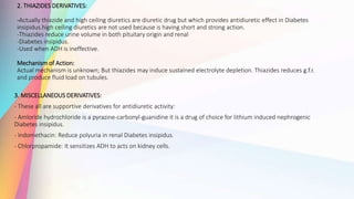 2. THIAZIDES DERIVATIVES:
-Actually thiazide and high ceiling diuretics are diuretic drug but which provides antidiuretic effect in Diabetes
insipidus.high ceiling diuretics are not used because is having short and strong action.
-Thiazides reduce urine volume in both pituitary origin and renal
-Diabetes insipidus.
-Used when ADH is ineffective.
Mechanism of Action:
Actual mechanism is unknown; But thiazides may induce sustained electrolyte depletion. Thiazides reduces g.f.r.
and produce fluid load on tubules.
3. MISCELLANEOUS DERIVATIVES:
- These all are supportive derivatives for antidiuretic activity:
- Amloride hydrochloride is a pyrazine-carbonyl-guanidine it is a drug of choice for lithium induced nephrogenic
Diabetes insipidus.
- Indomethacin: Reduce polyuria in renal Diabetes insipidus.
- Chlorpropamide: It sensitizes ADH to acts on kidney cells.
 
