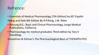Refrence:
• Essentials of Medical Pharmacology [7th Edition] by KD Tripathi
•Rang and Dale 8th Edition By H.P.Rang, J.M. Ritter
• Katzung B.G.: Basic and Clinical Pharmacology, Lange Medical
Publications, California.
• Pharmacology for medical graduates Third edition by Tara V
Shanbhag.
•Goodman & Gilman's The Pharmacological Basis of THERAPEUTICS
 