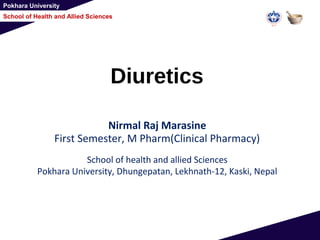 Pokhara University
School of Health and Allied Sciences
Diuretics
Nirmal Raj Marasine
First Semester, M Pharm(Clinical Pharmacy)
School of health and allied Sciences
Pokhara University, Dhungepatan, Lekhnath-12, Kaski, Nepal
 