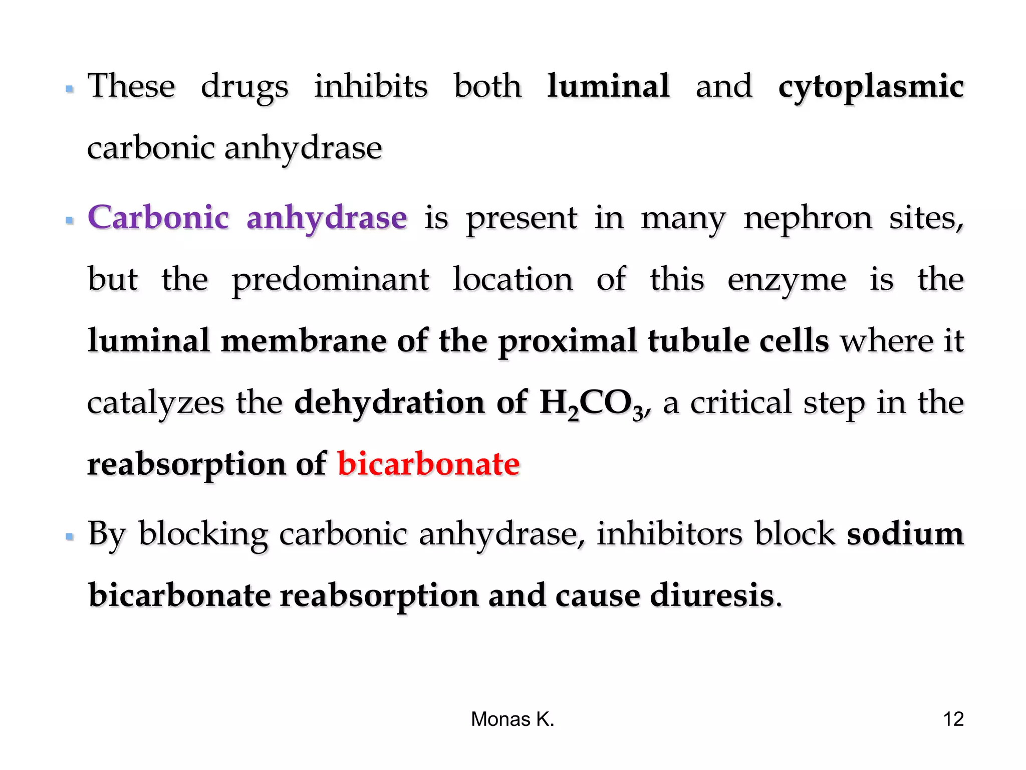  These drugs inhibits both luminal and cytoplasmic
carbonic anhydrase
 is present in many nephron sites,
but the predominant location of this enzyme is the
luminal membrane of the proximal tubule cells where it
catalyzes the dehydration of H2CO3, a critical step in the
reabsorption of bicarbonate
 By blocking carbonic anhydrase, inhibitors block sodium
bicarbonate reabsorption and cause diuresis.
Monas K. 12
 