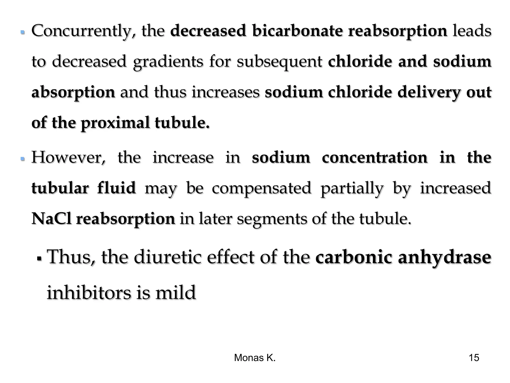  Concurrently, the decreased bicarbonate reabsorption leads
to decreased gradients for subsequent chloride and sodium
absorption and thus increases sodium chloride delivery out
of the proximal tubule.
 However, the increase in sodium concentration in the
tubular fluid may be compensated partially by increased
NaCl reabsorption in later segments of the tubule.
 Thus, the diuretic effect of the carbonic anhydrase
inhibitors is mild
Monas K. 15
 