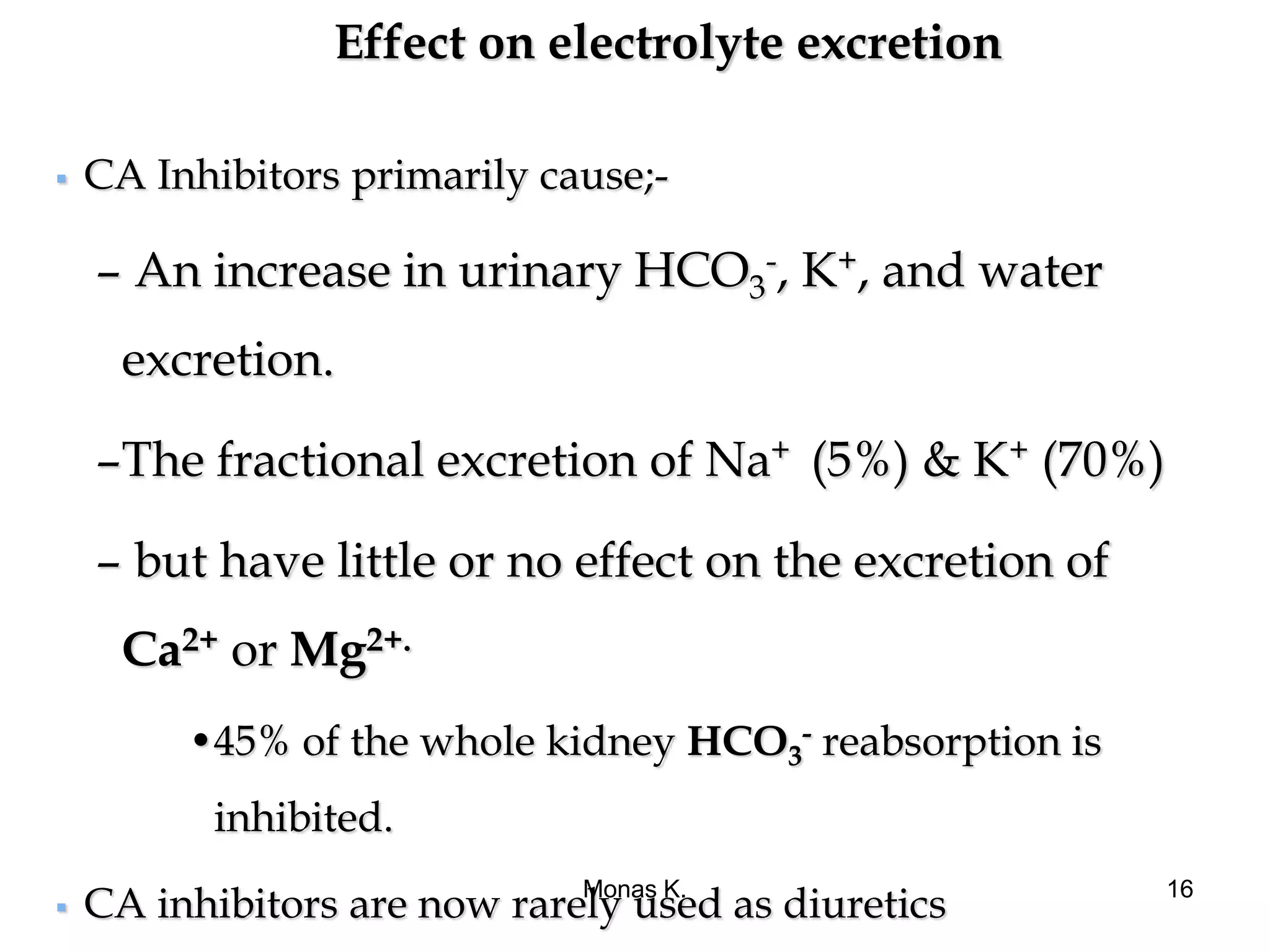 Effect on electrolyte excretion
 CA Inhibitors primarily cause;-
– An increase in urinary HCO3
-, K+, and water
excretion.
–The fractional excretion of Na+ (5%) & K+ (70%)
– but have little or no effect on the excretion of
Ca2+ or Mg2+.
•45% of the whole kidney HCO3
- reabsorption is
inhibited.
 CA inhibitors are now rarely used as diuretics
Monas K. 16
 