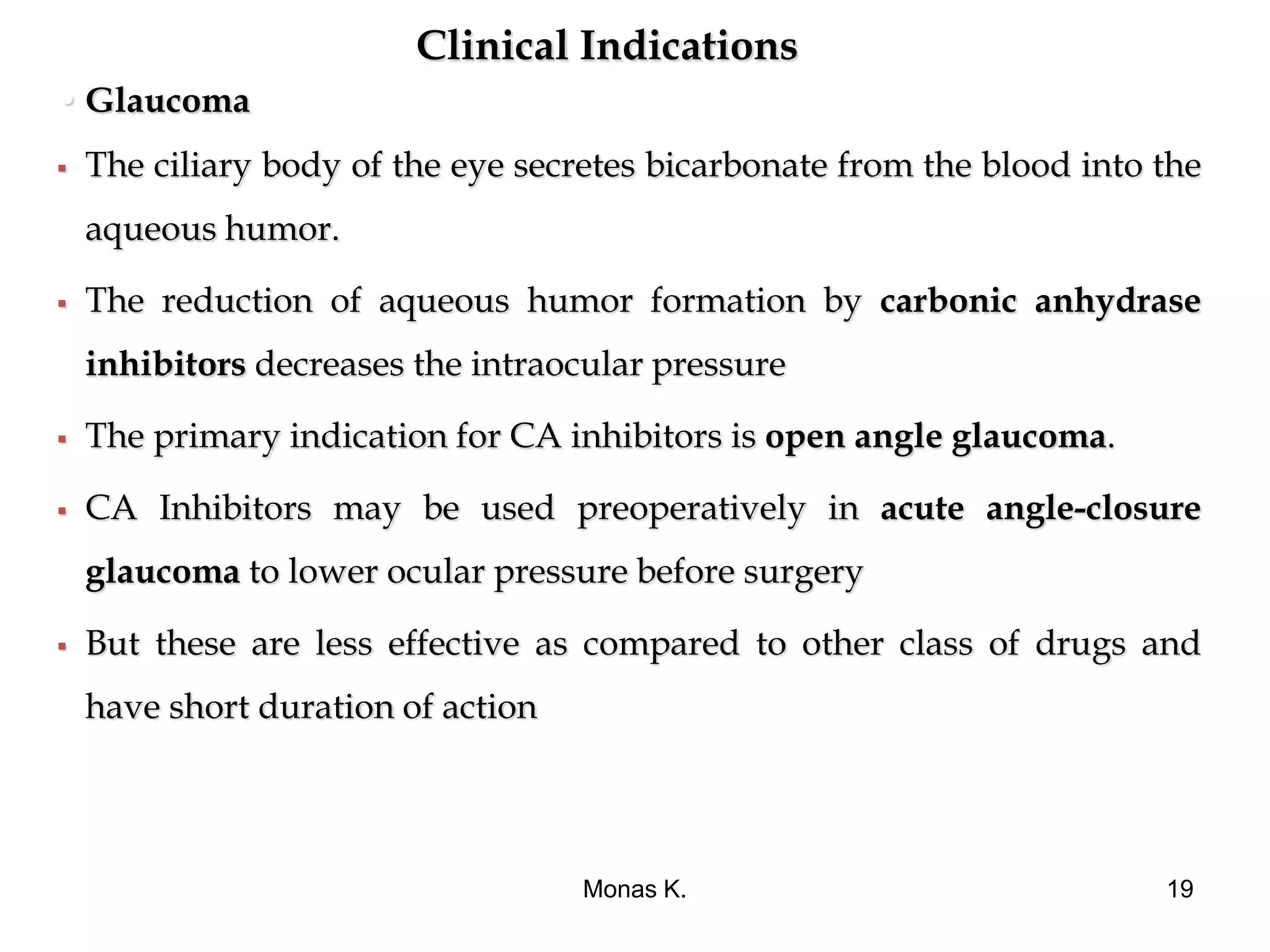 Clinical Indications
• Glaucoma
 The ciliary body of the eye secretes bicarbonate from the blood into the
aqueous humor.
 The reduction of aqueous humor formation by carbonic anhydrase
inhibitors decreases the intraocular pressure
 The primary indication for CA inhibitors is open angle glaucoma.
 CA Inhibitors may be used preoperatively in acute angle-closure
glaucoma to lower ocular pressure before surgery
 But these are less effective as compared to other class of drugs and
have short duration of action
Monas K. 19
 
