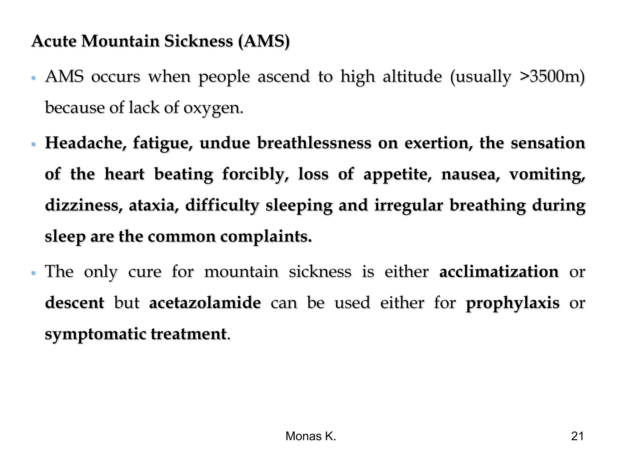Acute Mountain Sickness (AMS)
 AMS occurs when people ascend to high altitude (usually >3500m)
because of lack of oxygen.
 Headache, fatigue, undue breathlessness on exertion, the sensation
of the heart beating forcibly, loss of appetite, nausea, vomiting,
dizziness, ataxia, difficulty sleeping and irregular breathing during
sleep are the common complaints.
 The only cure for mountain sickness is either acclimatization or
descent but acetazolamide can be used either for prophylaxis or
symptomatic treatment.
Monas K. 21
 