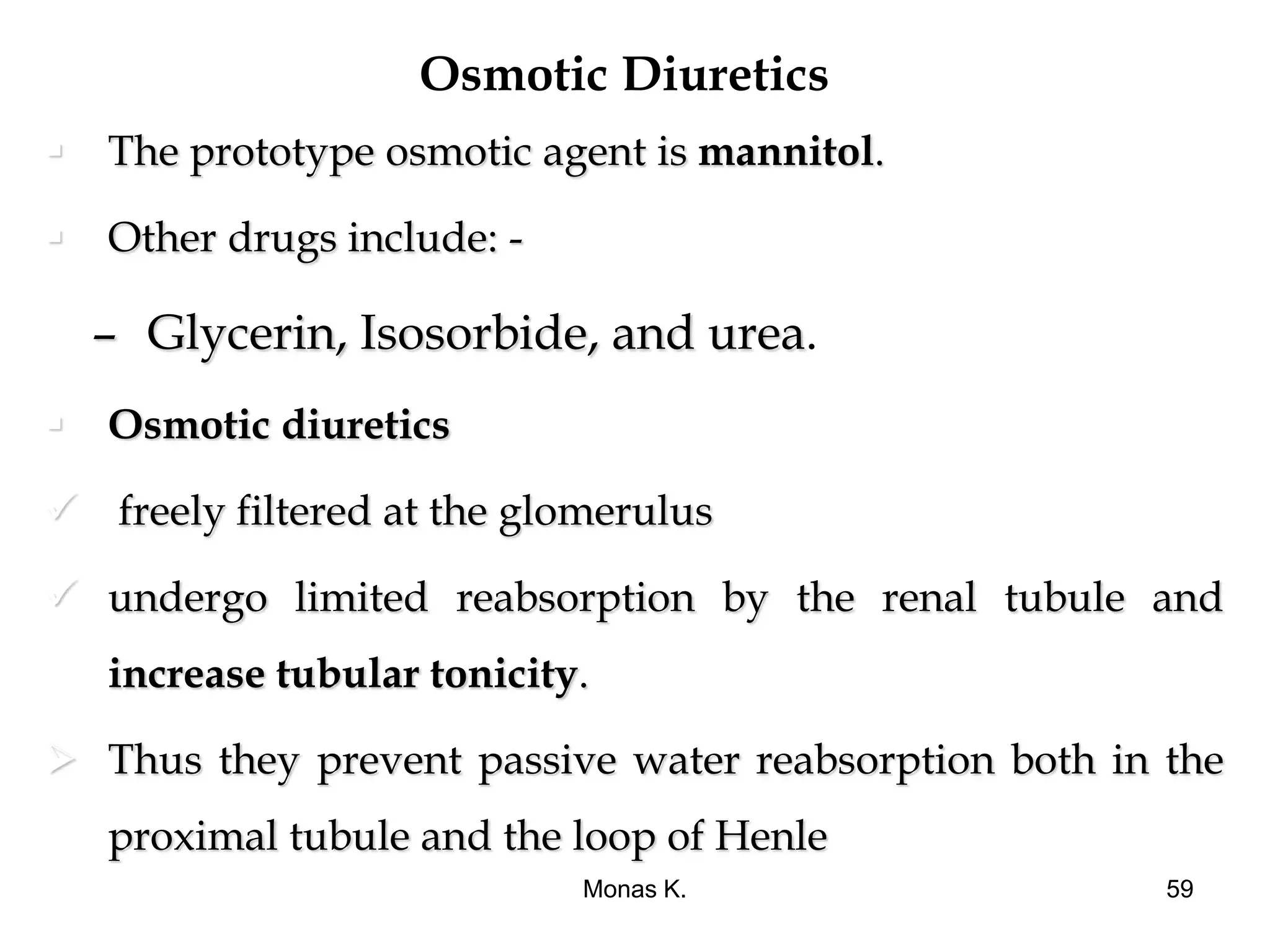 Osmotic Diuretics
 The prototype osmotic agent is mannitol.
 Other drugs include: -
– Glycerin, Isosorbide, and urea.
 Osmotic diuretics
 freely filtered at the glomerulus
 undergo limited reabsorption by the renal tubule and
increase tubular tonicity.
 Thus they prevent passive water reabsorption both in the
proximal tubule and the loop of Henle
Monas K. 59
 