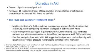 Diuretics in AKI
• Convert oliguric to nonoliguric AKI
• Review of 11 randomized trials of loop diuretics or mannitol for prophylaxis or
treatment of established AKI found no benefit1
• The Fluid and Catheter Treatment Trial: 2
• Multicenter trial of a fluid-restrictive management strategy for the treatment of
acute lung injury comparing treatment strategies in patients with ARDS
• Fluid-management strategies in patients with ALI, randomizing 1000 ventilated
patients in a either conservative or liberal fluid management with CVP monitoring
• Post hoc analysis of patients with AKI :suggested that patients randomly assigned to
lower central venous pressure (CVP) targets exhibited lower mortality
1. Smirnakis KV, Yu AS: Diuretics in acute renal failure. In Brady HR, Wilcox CS, editors: Therapy in nephrology and hypertension, ed 2,
Philadelphia, 2003, Saunders Inc, pp 33–37
2. Stewart RM, Park PK, Hunt JP, et al: Less is more: improved outcomes in surgical patients with conservative fluid administration and
central venous catheter monitoring. J Am Coll Surg 208:725– 735, discussion 735–727, 2009
 