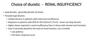 Choice of diuretic - RENAL INSUFFICIENCY
• Loop diuretic - generally diuretic of choice
• Thiazide-type diuretic
• Initiate diuresis in patients with mild renal insufficiency
• Response in patients with GFR of <50 ml/min/1.73 m2 - lesser wrt loop diuretic
• Higher doses required in renal insufficiency than in those with normal renal function
• Even if correctly dosed for the level of renal function, use is limited
• Low potency
• Flat dose–response curve
 