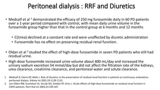 Peritoneal dialysis : RRF and Diuretics
• Medcalf et al 1 demonstrated the efficacy of 250 mg furosemide daily in 60 PD patients
over a 1-year period compared with control, with mean daily urine volume in the
furosemide group higher than that in the control group at 6 months and 12 months
• C(Urea) declined at a constant rate and were unaffected by diuretic administration
• Furosemide has no effect on preserving residual renal function.
• Oldan et al 2 studied the effect of high-dose furosemide in seven PD patients who still had
residual urine.
• High-dose furosemide increased urine volume about 400 mL/day and increased the
urinary sodium excretion 54 mmol/day but did not affect the filtration rate of the kidneys,
urea clearance, creatinine clearance, and peritoneal water and solute clearance.
1. Medcalf JF, Harris KP, Walls J. Role of diuretics in the preservation of residual renal function in patients on continuous ambulatory
peritoneal dialysis. Kidney Int 2001;59:1128-1133.
2. van Olden RW, Guchelaar HJ, Struijk DG, Krediet RT, Arisz L. Acute effects of high-dose furosemide on residual renal function in
CAPD patients. Perit Dial Int 2003;23:339-347.
 