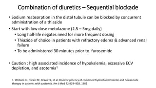 Combination of diuretics – Sequential blockade
• Sodium reabsorption in the distal tubule can be blocked by concurrent
administration of a thiazide
• Start with low dose metolazone (2.5 – 5mg daily)
• Long half‐life negates need for more frequent dosing
• Thiazide of choice in patients with refractory edema & advanced renal
failure
• To be administered 30 minutes prior to furosemide
• Caution : high associated incidence of hypokalemia, excessive ECV
depletion, and azotemia1
1. Wollam GL, Tarazi RC, Bravo EL, et al: Diuretic potency of combined hydrochlorothiazide and furosemide
therapy in patients with azotemia. Am J Med 72:929–938, 1982
 