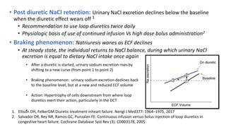 • Post diuretic NaCl retention: Urinary NaCl excretion declines below the baseline
when the diuretic effect wears off 1
• Recommendation to use loop diuretics twice daily
• Physiologic basis of use of continued infusion Vs high dose bolus administration2
• Braking phenomenon: Natriuresis wanes as ECF declines
• At steady state, the individual returns to NaCl balance, during which urinary NaCl
excretion is equal to dietary NaCl intake once again
1. Ellison DH, FelkerGM:Diuretic treatment inheart failure. Nengl J Med377: 1964–1975, 2017
2. Salvador DR, Rey NR, Ramos GC, Punzalan FE: Continuous infusion versus bolus injection of loop diuretics in
congestive heart failure. Cochrane Database Syst Rev (3): CD003178, 2005
• After a diuretic is started, urinary sodium excretion rises by
shifting to a new curve (from point 1 to point 2)
• Braking phenomenon: urinary sodium excretion declines back
to the baseline level, but at a new and reduced ECF volume
• Action: Hypertrophy of cells downstream from where loop
diuretics exert their action, particularly in the DCT
•
 