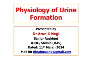 Physiology of Urine
Formation
Presented by
Dr Arun K Negi
Senior Resident
IGMC, Shimla (H.P.)
Dated: 11th March 2024
Mail id: dbrahmaand@gmail.com
 