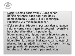 • Dosis : Edema dosis awal 5-10mg sehari
berselang sehari pada pagi hari, dosis
pemeliharaan 5-10mg 1-3 kali seminggu.
Hipertensi 2,5 mg pada pagi hari.
• Efek samping : Hipotensi postural dan gangguan
saluran cerna yang ringan, impotensi (reversible
bola obat dihentikan), hipokalemia,
hipomagnesemia, hiponatremia, hiperkalsemia,
alkalosis hipokloremanik, hiperurisemia, pirai,
hiperglikemia, dan peningkatan kadar kolesterol
plasma, jarang terjadi ruam kulit, fotosensitivitas,
gangguan darah, pancreatitis, kolestasis
intrahepatik, dan reaksi hipersensitivitas.
 