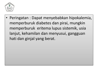 • Peringatan : Dapat menyebabkan hipokalemia,
memperburuk diabetes dan pirai, mungkin
memperburuk eritema lupus sistemik, usia
lanjut, kehamilan dan menyusui, gangguan
hati dan ginjal yang berat.
 