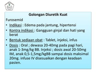 Golongan Diuretik Kuat
Furosemid
• Indikasi : Edema pada jantung, hipertensi
• Kontra indikasi : Gangguan ginjal dan hati yang
berat
• Bentuk sediaan obat : Tablet, injeksi, infus
• Dosis : Oral ; dewasa 20-40mg pada pagi hari,
anak 1-3mg/kg BB. Injeksi ; dosis awal 20-50mg
IM, anak 0,5-1,5mg/kgBB sampai dosis maksimal
20mg. infuse IV disesuaikan dengan keadaan
pasien.
 