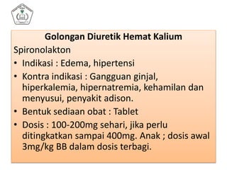 Golongan Diuretik Hemat Kalium
Spironolakton
• Indikasi : Edema, hipertensi
• Kontra indikasi : Gangguan ginjal,
hiperkalemia, hipernatremia, kehamilan dan
menyusui, penyakit adison.
• Bentuk sediaan obat : Tablet
• Dosis : 100-200mg sehari, jika perlu
ditingkatkan sampai 400mg. Anak ; dosis awal
3mg/kg BB dalam dosis terbagi.
 