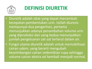 DEFINISI DIURETIK
• Diuretik adalah obat yang dapat menambah
kecepatan pembentukan urin. Istilah diuresis
mempunyai dua pengertian, pertama
menunjukkan adanya penambahan volume urin
yang diproduksi dan yang kedua menunjukkan
jumlah pengeluaran zat-zat terlarut dalam air.
• Fungsi utama diuretik adalah untuk memobilisasi
cairan udem, yang berarti mengubah
keseimbangan cairan sedemikian rupa sehingga
volume cairan ekstra sel kembali menjadi normal.
 