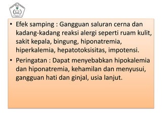 • Efek samping : Gangguan saluran cerna dan
kadang-kadang reaksi alergi seperti ruam kulit,
sakit kepala, bingung, hiponatremia,
hiperkalemia, hepatotoksisitas, impotensi.
• Peringatan : Dapat menyebabkan hipokalemia
dan hiponatremia, kehamilan dan menyusui,
gangguan hati dan ginjal, usia lanjut.
 