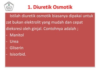 1. Diuretik Osmotik
Istilah diuretik osmotik biasanya dipakai untuk
zat bukan elektrolit yang mudah dan cepat
dieksresi oleh ginjal. Contohnya adalah ;
- Manitol
- Urea
- Gliserin
- Isisorbid.
 