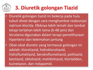 3. Diuretik golongan Tiazid
• Diuretik golongan tiazid ini bekerja pada hulu
tubuli distal dengan cara menghambat reabsorpsi
natrium klorida. Efeknya lebih lemah dan lambat
tetapi tertahan lebih lama (6-48 jam) dan
terutama digunakan dalam terapi pemeliharaan
hipertensi dan kelemahan jantung
• Obat-obat diuretic yang termasuk golongan ini
adalah: klorotiazid, hidroklorotiazid,
hidroflumetiazid, bendroflumetiazid, politiazid,
beztiazid, siklotiazid, metiklotiazid, klortalidon,
kuinetazon, dan indapamid.
 