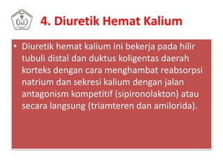4. Diuretik Hemat Kalium
• Diuretik hemat kalium ini bekerja pada hilir
tubuli distal dan duktus koligentas daerah
korteks dengan cara menghambat reabsorpsi
natrium dan sekresi kalium dengan jalan
antagonism kompetitif (sipironolakton) atau
secara langsung (triamteren dan amilorida).
 