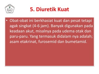 5. Diuretik Kuat
• Obat-obat ini berkhasiat kuat dan pesat tetapi
agak singkat (4-6 jam). Banyak digunakan pada
keadaan akut, misalnya pada udema otak dan
paru-paru. Yang termasuk didalam nya adalah;
asam etakrinat, furosemid dan bumetamid.
 