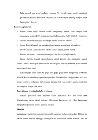 - Pada luminal side epitel nephron, transpor Na+ terjadi secara pasif, mengikuti
gradien elektrokimia dari lumen ke dalam sel. Mekanisme inilah yang menjadi dasar
fisiologi dari diuretik.
Farmakologi diuretik
- Tujuan utama terapi diuretik adalah mengurangi edema, yaitu. dengan cara
mengurangi volume ECF. Untuk mencapai hal ini, output NaCl HARUS > inputnya.
- Diuretik terutama mencegah masuknya Na+ ke dalam sel tubulus
- Semua diuretik kecuali spironolakton bekerja pada luminal side sel nephron.
- Diuretik masuk ke dalam cairan tubulus supaya kerjanya lebih efektif
Manitol memasuki cairan tubulus dengan cara filtrasi pada glomerolus
Semua diuretik, kecuali spironolakton, terikat protein, dan mengalami sedikit
filtrasi. Mereka mencapai urine melalui sekresi pada tubulus proksimal (jalur sekresi
asam organik atau basa)
Berkurangnya aliran darah ke ginjal atau gagal ginjal akan mengurangi efektifitas
diuretik, karena akan berkompetisi dengan obat lainnya dalam menggunakan secretory
pump. Contoh : probenesid berkompetisi dengan obat yang sifatnya asam, cimetidine
berkompetisi dengan obat dasar.
Diuretik yang bekerja di tubulus proksimal
Tubulus proksimal lebih berperan dalam pertukaran Na+ dan difusi H2O
dibandingkan bagian distal nephron. Mekanisme kotranspor Na+ akan bersamaan
dengan transpor asam amino, glukosa, phospat.
Manitol
mekanisme : manitol sebagai diuretik osmotik yang non-metabolizable akan difiltrasi ke
dalam lumen tubulus sehingga meningkatkan osmolalitas carian tubulus. Hal ini
 