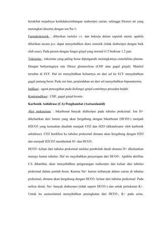 berakibat terjadinya ketikdakseimbangan reabsorpsi cairan, sehingga Eksresi air yang
meningkat (disertai dengan ion Na+)
Farmakokinetik : diberikan melalui i.v. dan bekerja dalam sepuluh menit; apabila
diberikan secara p.o. dapat menyebabkan diare osmotik (tidak diabsorpsi dengan baik
oleh usus). Pada pasien dengan fungsi ginjal yang normal t1/2 berkisar 1.2 jam.
Toksisitas : toksisitas yang paling besar dipengaruhi meningkatnya osmolalitas plasma.
Dengan berkurangnya rate filtrasi glomerolous (CHF atau gagal ginjal). Manitol
tersebar di ECF. Hal ini menyebabkan keluarnya air dari sel ke ECF menyebabkan
gagal jantung berat. Pada sisi lain, perpindahan air dari sel menyebabkan hiponatremia.
Indikasi : agent pencegahan pada disfungsi ginjal contohnya prosedur bedah.
Kontraindikasi : CHF, gagal ginjal kronis.
Karbonik Anhidrase (CA) Penghambat (Asetazolamid)
Aksi mekanisme : bikarbonat banyak diabsorpsi pada tubulus proksimal. Ion H+
dikeluarkan dari lumen yang akan bergabung dengan bikarbonat (HCO3-) menjadi
H2CO3 yang kemudian diuabah menjadi CO2 dan H2O (dikatalisator oleh karbonik
anhidrase). CO2 berdifusi ke tubulus proksimal dimana akan bergabung dengan H2O
dan menjadi H2CO3 membentuk H+ dan HCO3-.
HCO3- keluar dari tubulus proksimal melalui pembuluh darah dimana H+ dikeluarkan
menuju lumen tubulus. Hal ini meyebabkan penyerapan dari HCO3-. Apabila aktifitas
CA dihambat, akan menyebabkan pengurangan reabsorpsi dan keluar dari tubulus
proksimal dalam jumlah besar. Karena Na+ kation terbanyak dalam cairan di tubulus
proksimal, dimana akan bergabung dengan HCO3- keluar dari tubulus proksimal. Pada
nefron distal, Na+ banyak diabsorpsi (tidak seperti HCO3-) dan untuk pertukaran K+.
Untuk itu asetazolamid menyebabkan peningkatan dari HCO3-, K+ pada urine.
 
